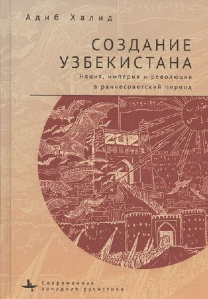 Халид А. Создание Узбекистана. Нация, империя и революция в раннесоветский период